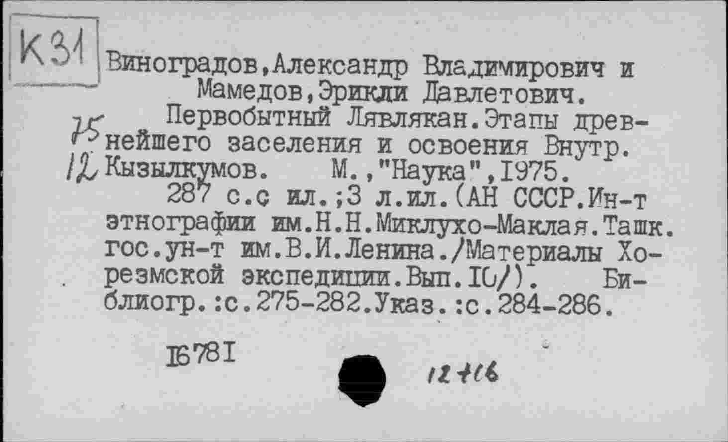 ﻿! "--f
Виноградов,Александр Владимирович и “----_■ Мамедов,Эрикли Давлетович.
jr Первобытный Лявлякан.Этапы древ-^нейшего заселения и освоения Внутр.
/£ Кызылкумов. М.,"Наука”,1975.
287 с.с ил.;3 л.ил.(АН СССР.Ин-т
этнографии им.Н.Н.Миклухо-Маклая.Ташк. гос.ун-т им.В.И.Ленина./Материалы Хорезмской экспедипии.Вып.Ю/). Би-блиогр.:с.275-282.Указ.:с.284-286.
E78I
